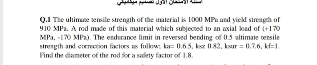 أول تصمیم
Q.1 The ultimate tensile strength of the material is 1000 MPa and yield strength of
910 MPa. A rod made of this material which subjected to an axial load of (+170
MPa, -170 MPa). The endurance limit in reversed bending of 0.5 ultimate tensile
strength and correction factors as follow; ka= 0.6.5, ksz 0.82, ksur = 0.7.6, kf=1.
Find the diameter of the rod for a safety factor of 1.8.
