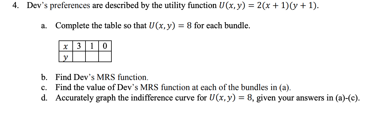 4. Dev's preferences are described by the utility function U (x, y) = 2(x+1)(y+1).
a. Complete the table so that U(x, y)
8 for each bundle.
x | 3 | 1 | 0
y
b. Find Dev's MRS function.
Find the value of Dev's MRS function at each of the bundles in (a).
d. Accurately graph the indifference curve for U(x,y) = 8, given your answers in (a)-(c).
с.

