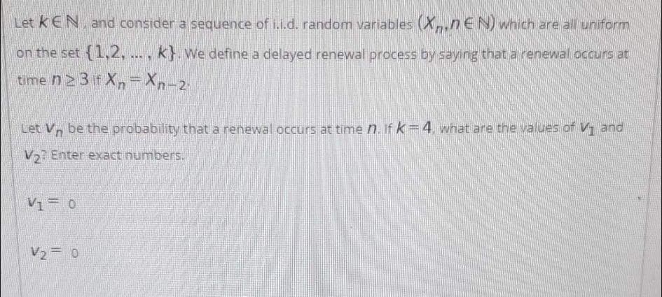 Let kEN, and consider a sequence of i.i.d. random variables (X,nEN) which are all uniform
on the set {1,2, ..., k} We define a delayed renewal process by saying that a renewal occurs at
time n 2 3 if Xn=Xn-2-
Let V, be the probability that a renewal occurs at time n. If k=4 what are the values of V1 and
V2 Enter exact numbers.
V1= 0
V2= 0
