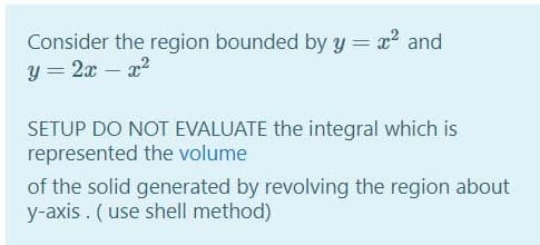 Consider the region bounded by y = x and
y = 2x – x?
SETUP DO NOT EVALUATE the integral which is
represented the volume
of the solid generated by revolving the region about
y-axis. (use shell method)
