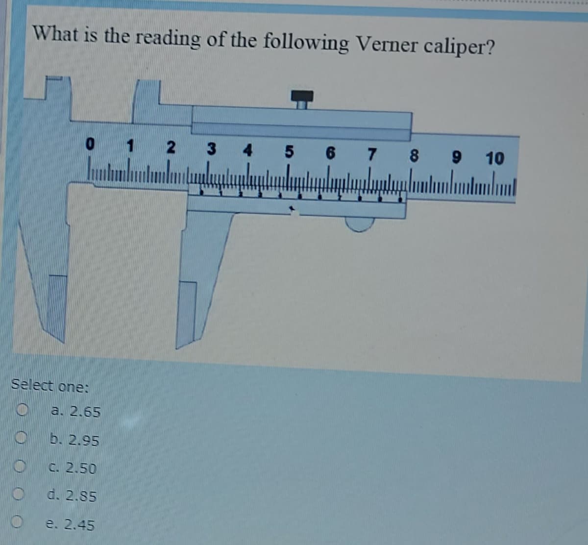 What is the reading of the following Verner caliper?
1
2
3
4
5 6
7 8
10
Select one:
O a. 2.65
b. 2.95
C. 2.50
d. 2.85
e. 2.45
