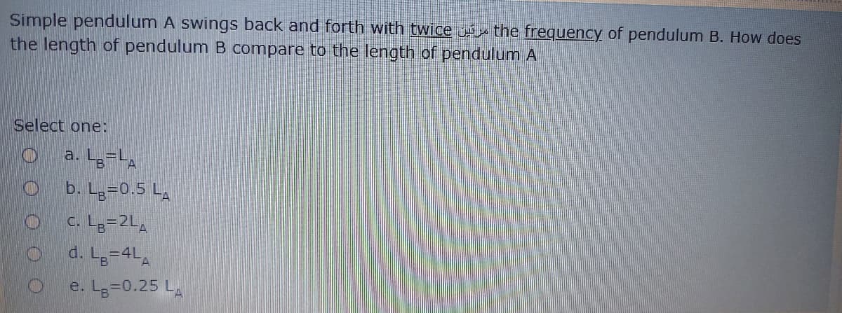 Simple pendulum A swings back and forth with twice u the frequency of pendulum B. How does
the length of pendulum B compare to the length of pendulum A
Select one:
a. Lg=LA
b. Lg=0.5 L,
c. Lg=2LA
d. L-4LA
e. Lg=0.25 LA
