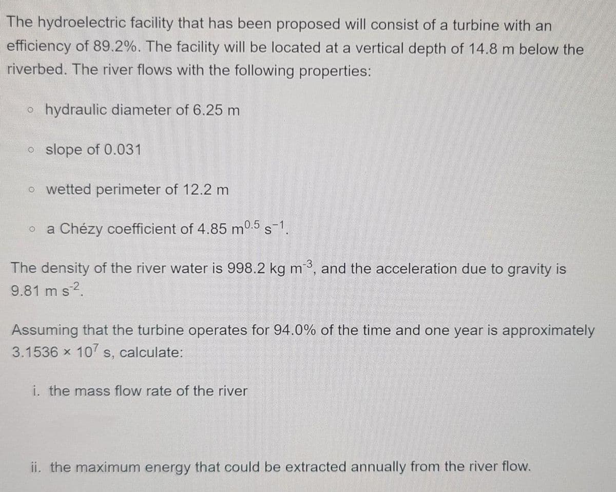 The hydroelectric facility that has been proposed will consist of a turbine with an
efficiency of 89.2%. The facility will be located at a vertical depth of 14.8 m below the
riverbed. The river flows with the following properties:
o hydraulic diameter of 6.25 m
o slope of 0.031
o wetted perimeter of 12.2 m
a Chézy coefficient of 4.85 m0.5 s-1.
The density of the river water is 998.2 kg m, and the acceleration due to gravity is
9.81 m s2.
Assuming that the turbine operates for 94.0% of the time and one year is approximately
3.1536 x 10 s, calculate:
i. the mass flow rate of the river
ii. the maximum energy that could be extracted annually from the river flow.
