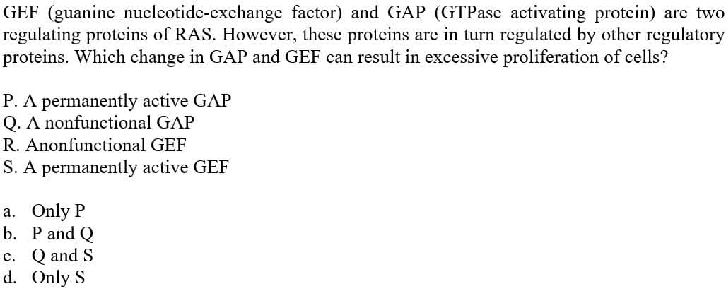 GEF (guanine nucleotide-exchange factor) and GAP (GTPase activating protein) are two
regulating proteins of RAS. However, these proteins are in turn regulated by other regulatory
proteins. Which change in GAP and GEF can result in excessive proliferation of cells?
P. A permanently active GAP
Q. A nonfunctional GAP
R. Anonfunctional GEF
S. A permanently active GEF
a. Only P
b. P and Q
c. Q and S
d. Only S
