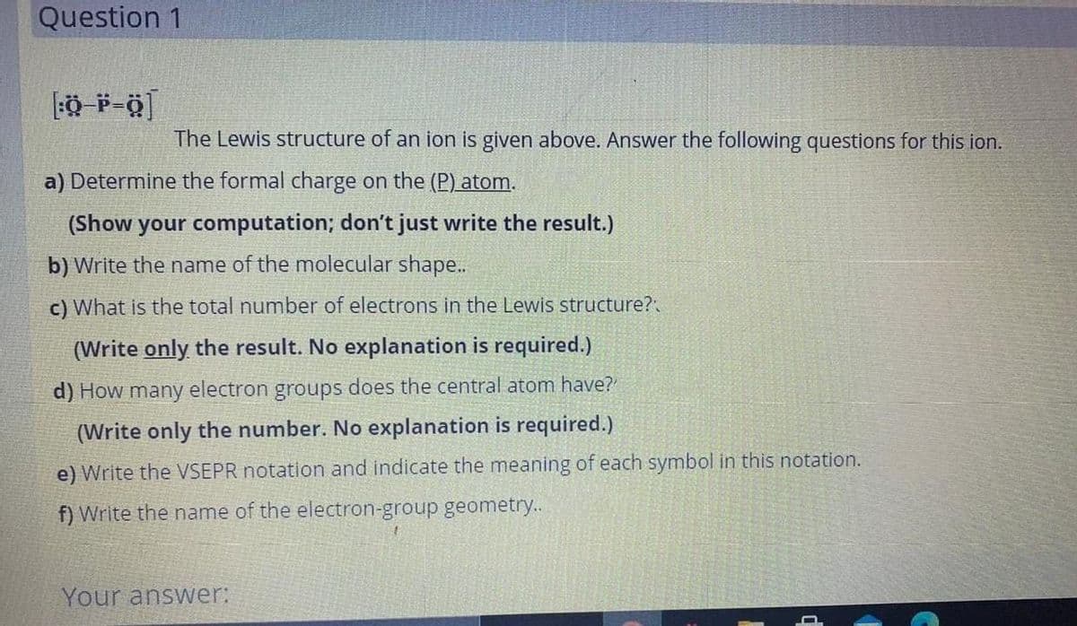 Question 1
The Lewis structure of an ion is given above. Answer the following questions for this ion.
a) Determine the formal charge on the (P) atom.
(Show your computation; don't just write the result.)
b) Write the name of the molecular shape..
c) What is the total number of electrons in the Lewis structure?
(Write only the result. No explanation is required.)
d) How many electron groups does the central atom have?
(Write only the number. No explanation is required.)
e) Write the VSEPR notation and indicate the meaning of each symbol in this notation.
f) Write the name of the electron-group geometry..
Your answer:
