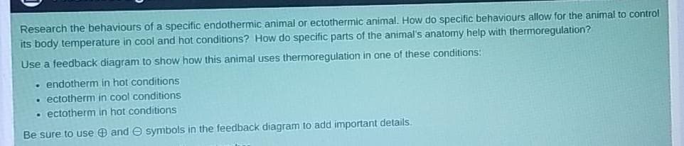 Research the behaviours of a specific endothermic animal or ectothermic animal. How do specific behaviours allow for the animal to control
its body temperature in cool and hot conditions? How do specific parts of the animal's anatomy help with thermoregulation?
Use a feedback diagram to show how this animal uses thermoregulation in one of these conditions:
• endotherm in hot conditions
ectotherm in cool conditions
• ectotherm in hot conditions
Be sure to use O and O symbols in the feedback diagram to add important details
