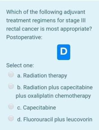 Which of the following adjuvant
treatment regimens for stage II
rectal cancer is most appropriate?
Postoperative:
Select one:
a. Radiation therapy
b. Radiation plus capecitabine
plus oxaliplatin chemotherapy
c. Capecitabine
d. Fluorouracil plus leucovorin
