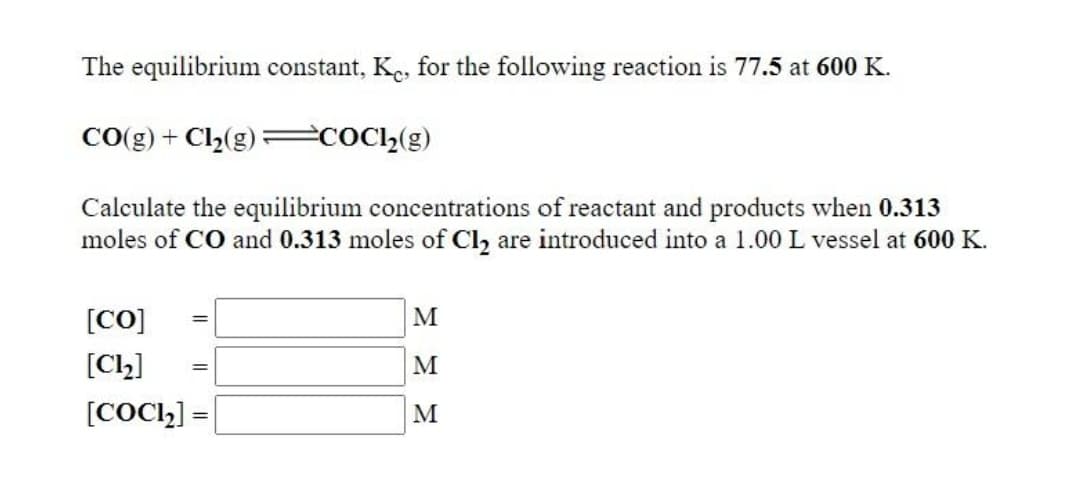 The equilibrium constant, Ke, for the following reaction is 77.5 at 600 K.
CO(g) + Cl,(g)=c0cl,(g)
Calculate the equilibrium concentrations of reactant and products when 0.313
moles of CO and 0.313 moles of Cl2 are introduced into a 1.00L vessel at 600 K.
[CO]
M
[C)]
M
[COCI,] =
M
