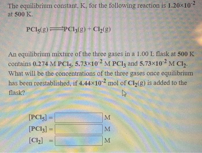 The equilibrium constant, K, for the following reaction is 1.20x10-2
at 500 K.
PCI5(g) PCI3(g) + Cl2(g)
An equilibrium mixture of the three gases in a 1.00 L flask at 500 K
contains 0.274 M PCI5, 5.73x102 M PCl, and 5.73x102 M Cl,.
What will be the concentrations of the three gases once equilibrium
has been reestablished, if 4.44x10-² mol of Cl(g) is added to the
flask?
[PCI5] =
%3D
[PCI3] =
%3D
[Ch]
%3D
MMM
