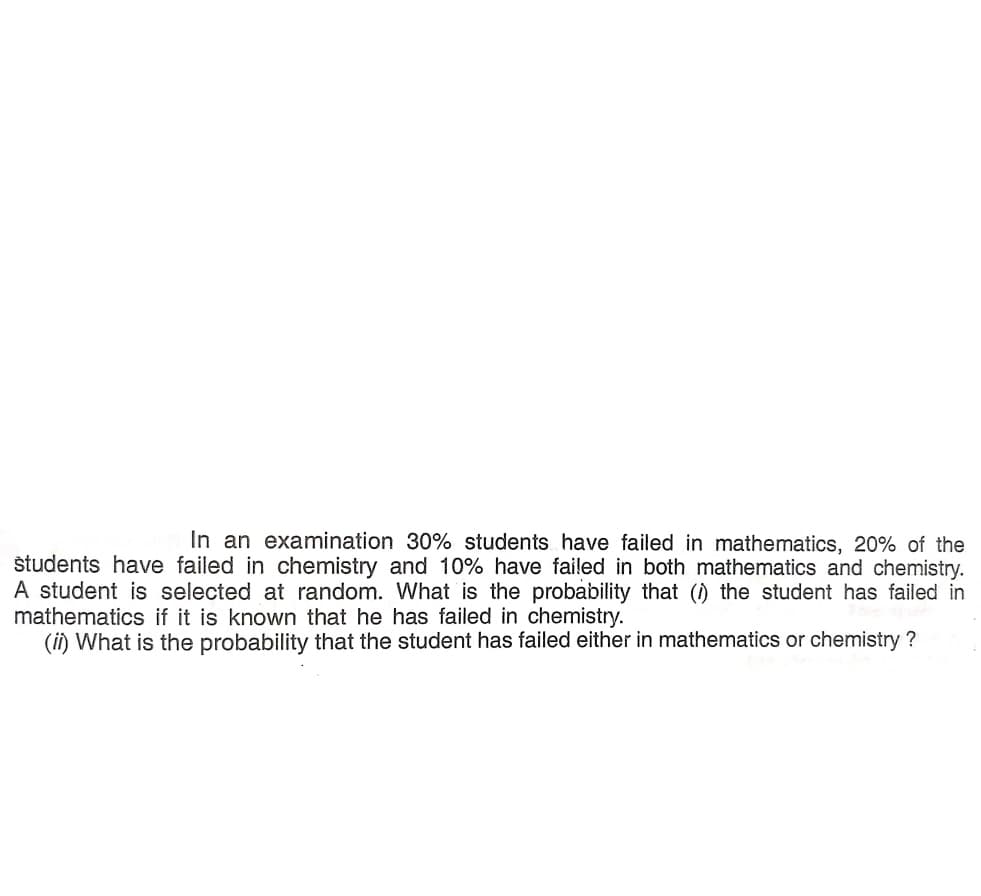 In an examination 30% students have failed in mathematics, 20% of the
študents have failed in chemistry and 10% have failed in both mathematics and chemistry.
A student is selected at random. What is the probability that () the student has failed in
mathematics if it is known that he has failed in chemistry.
(ii) What is the probability that the student has failed either in mathematics or chemistry ?
