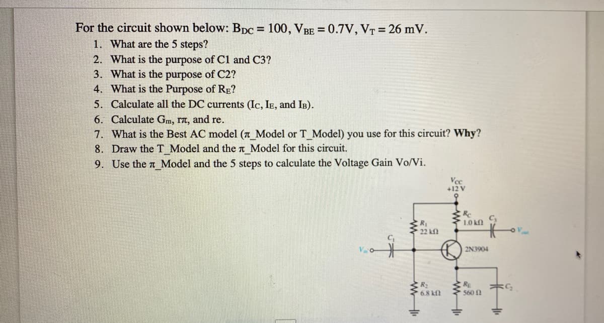 For the circuit shown below: BDC = 100, VBE = 0.7V, VT = 26 mV.
1. What are the 5 steps?
2. What is the purpose of Cl and C3?
3. What is the purpose of C2?
4. What is the Purpose of RE?
5. Calculate all the DC currents (Ic, IE, and IB).
%3D
6. Calculate Gm, rt, and re.
7. What is the Best AC model (n Model or T Model) you use for this circuit? Why?
8. Draw the T Model and the n Model for this circuit.
9. Use the t Model and the 5 steps to calculate the Voltage Gain Vo/Vi.
Vcc
+12 V
多
C3
1.0 kO
R1
2N3904
R
6.8 kfl
RE
560 1
C2
