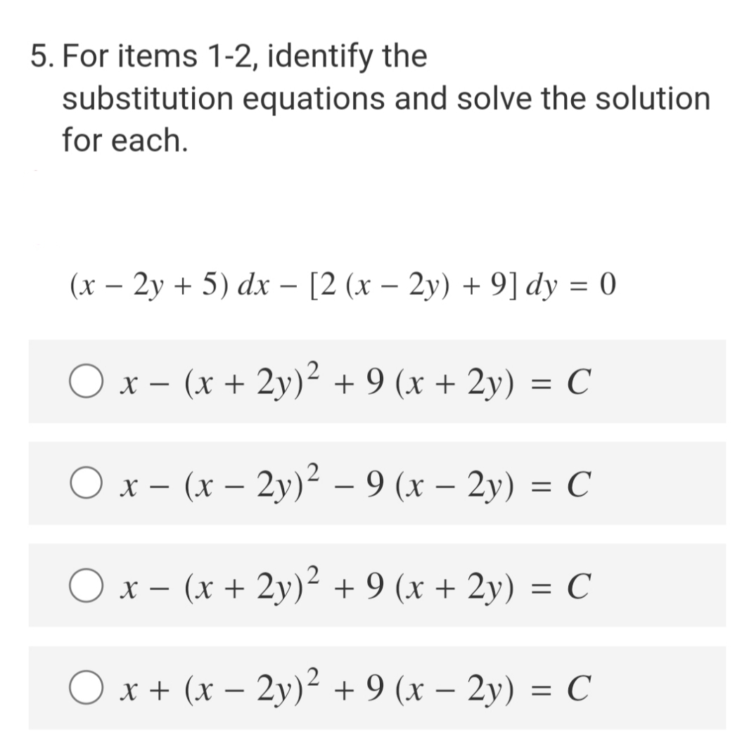 5. For items 1-2, identify the
substitution equations and solve the solution
for each.
(x - 2y + 5) dx − [2 (x − 2y) + 9] dy = 0
x − (x + 2y)² + 9 (x + 2y) = C
O x
(x - 2y)² -9 (x - 2y) = C
O x-
(x + 2y)² + 9 (x + 2y) = C
O x + (x − 2y)² + 9 (x − 2y) = C