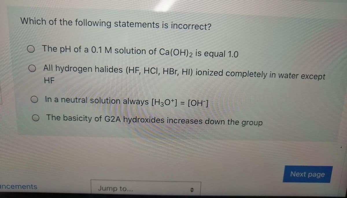 Which of the following statements is incorrect?
O The pH of a 0.1 M solution of Ca(OH)2 is equal 1.0
O All hydrogen halides (HF, HCI, HBr, HI) ionized completely in water except
HF
O In a neutral solution always [H30*] = [OH ]
%3D
O The basicity of G2A hydroxides increases down the group
Next page
uncements
Jump to...
