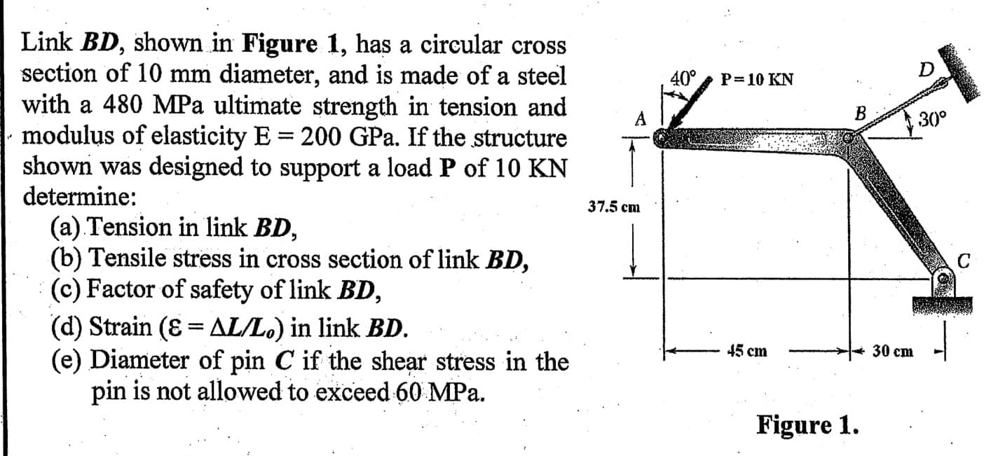 Link BD, shown in Figure 1, has a circular cross
section of 10 mm diameter, and is made of a steel
with a 480 MPa ultimate strength in tension and
modulus of elasticity E = 200 GPa. If the structure
shown was designed to support a load P of 10 KN
determine:
40°
P= 10 KN
В
30°
37.5 cm
(a) Tension in link BD,
(b) Tensile stress in cross section of link BD,
(c) Factor of safety of link BD,
(d) Strain (8 = AL/L.) in link BD.
(e) Diameter of pin C if the shear stress in the
pin is not allowed to exceed 60 MPa.
C
45 cm
30 ст
Figure 1.
