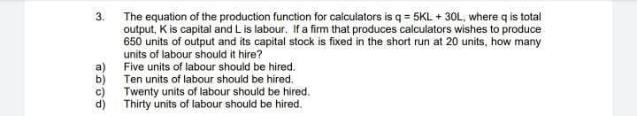3.
The equation of the production function for calculators is q = 5KL + 30L, where q is total
output, K is capital and L is labour. If a firm that produces calculators wishes to produce
650 units of output and its capital stock is fixed in the short run at 20 units, how many
units of labour should it hire?
a)
Ten units of labour should be hired.
Five units of labour should be hired.
b)
c)
Twenty units of labour should be hired.
d) Thirty units of labour should be hired.
