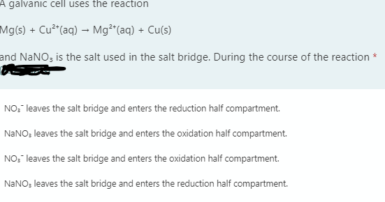 A galvanic cell uses the reaction
Mg(s) + Cu²"(aq) – Mg²r(aq) + Cu(s)
and NANO; is the salt used in the salt bridge. During the course of the reaction *
NO:" leaves the salt bridge and enters the reduction half compartment.
NANO: leaves the salt bridge and enters the oxidation half compartment.
NO:" leaves the salt bridge and enters the oxidation half compartment.
NANO: leaves the salt bridge and enters the reduction half compartment.
