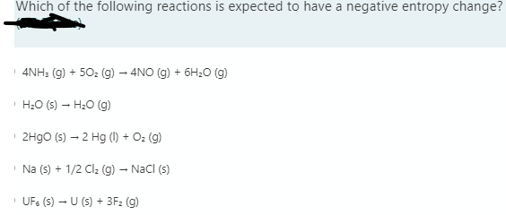 Which of the following reactions is expected to have a negative entropy change?
4NH: (g) + 50: (g) – 4NO (g) + 6H;0 (g)
H20 (s) – H20 (g)
2H9O (s) – 2 Hg (1) + O: (g)
Na (s) + 1/2 Cl: (g) – Nacl (s)
UF: (S) – U (s) + 3F: (g)
