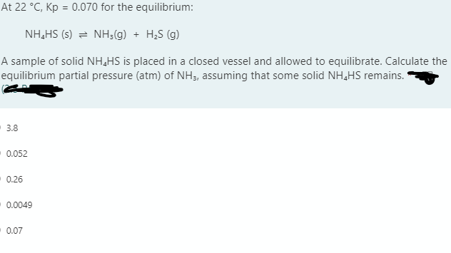 At 22 °C, Kp = 0.070 for the equilibrium:
NH,HS (s) = NH3(g) + H;S (g)
A sample of solid NH,HS is placed in a closed vessel and allowed to equilibrate. Calculate the
equilibrium partial pressure (atm) of NH3, assuming that some solid NH,HS remains."
3.8
0.052
0.26
0.0049
0.07
