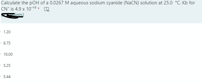 Calculate the pOH of a 0.0267 M aqueous sodium cyanide (NaCN) solution at 25.0 °C. Kb for
CN- is 4.9 x 10-10 *
ints)
1.20
8.75
10.00
5.25
5.44
