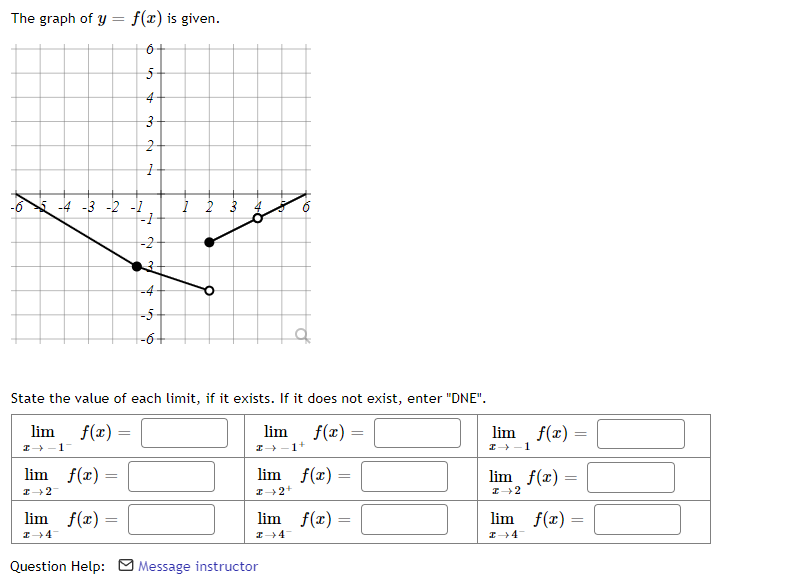 The graph of y
=
f(x) is given.
6+
5+
4+
3
2+
1
-4 -3 -2 -1
4
-5
-6+
State the value of each limit, if it exists. If it does not exist, enter "DNE".
lim
→-1-
f(x) =
lim
f(x) =
lim
I→-1+
lim f(x) =
lim f(x) =
I 2
I→ 2+
lim f(x) =
lim f(x)=
=
I→ 4-
I 4
Question Help: Message instructor
-1
-2
1 2 3
A
10
f(x) =
→ 1
lim_ f(x) =
I 2
lim f(x)
=
I-4-