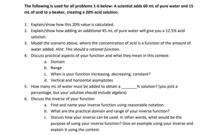 The following is used for all problems 1-6 below: A scientist adds 60 mL of pure water and 15
ml of acid to a beaker, creating a 20% acid solution.
1. Explain/show how this 20% value is calculated.
2. Explain/show how adding an additional 45 ml of pure water will give you a 12.5% acid
solution.
3. Model the scenario above, where the concentration of acid is a function of the amount of
water added. Hint: This should a rational function.
4. Discuss practical aspects of your function and what they mean in this context:
a. Domain
b. Range
c. When is your function Increasing, decreasing, constant?
d. Vertical and horizontal asymptotes
5. How many ml of water must be added to obtain a
_% solution? (you picka
percentage, but your solution should include algebra)
6. Discuss the inverse of your function
a. Find and name your inverse function using reasonable notation.
b. What are the practical domain and range of your inverse function?
c. Discuss how your inverse can be used. In other words, what would be the
purpose of using your inverse function? Give an example using your inverse and
explain it using the context.
