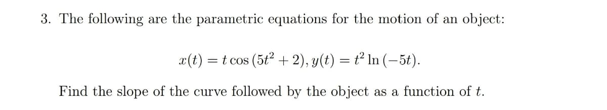 3. The following are the parametric equations for the motion of an object:
x(t)
t cos (5t2 + 2), y(t) = t² In (-5t).
Find the slope of the curve followed by the object as a function of t.
