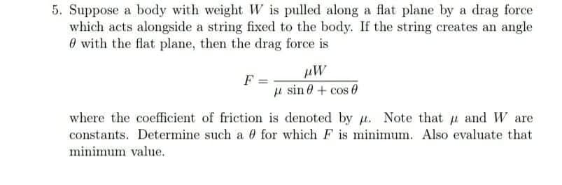 5. Suppose a body with weight W is pulled along a flat plane by a drag force
which acts alongside a string fixed to the body. If the string creates an angle
0 with the flat plane, then the drag force is
F =
sin 0 + cos 0
where the coefficient of friction is denoted by u. Note that u and W are
constants. Determine such a 0 for which F is minimum. Also evaluate that
minimum value.
