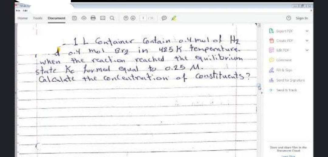Hame
Tools
Document
Sign in
1L ontainec Contain o.4mul.ol Hz
Brg in
the reaction reached
state Ke for meel equal to 0.25 M.
Calculate the Concentration of Constitucnts?
A Ciute SDE
425 K temperature
the quilibrium
d-0.4 mmel.
when
4 Fila Sia
L Send or Sgrature
* Tand trck
Sture nd e len in te
nise Cletd

