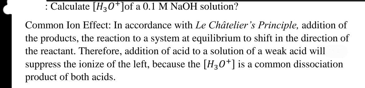 : Calculate [H30*]of a 0.1 M NaOH solution?
Common Ion Effect: In accordance with Le Châtelier's Principle, addition of
the products, the reaction to a system at equilibrium to shift in the direction of
the reactant. Therefore, addition of acid to a solution of a weak acid will
suppress the ionize of the left, because the [H30*] is a common dissociation
product of both acids.
