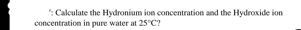 T: Calculate the Hydronium ion concentration and the Hydroxide ion
concentration in pure water at 25°C?
