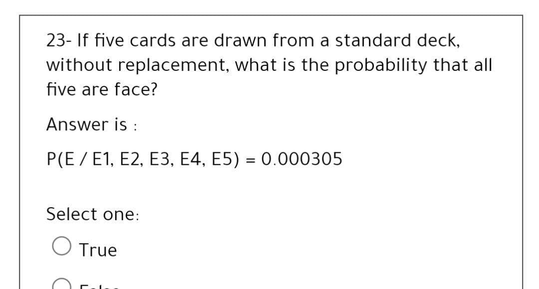 23- If five cards are drawn from a standard deck,
without replacement, what is the probability that all
five are face?
Answer is :
P(E / E1, E2, E3, E4, E5) = 0.000305
%3D
Select one:
True
