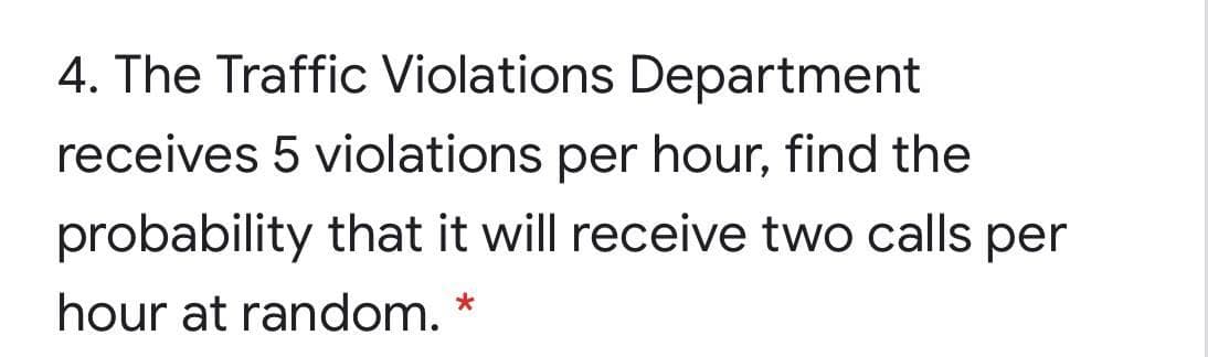 4. The Traffic Violations Department
receives 5 violations per hour, find the
probability that it will receive two calls per
hour at random.
