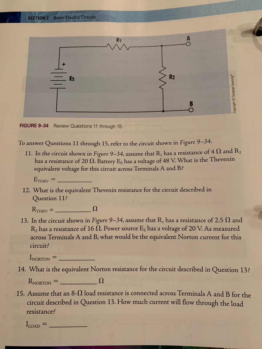 SECTION 2 Basic Electric Circuits
R1
Es
R2
FIGURE 9-34 Review Questions 11 through 15.
To answer Questions 11 through 15, refer to the circuit shown in Figure 9–34.
11. In the circuit shown in Figure 9–34, assume that R, has a resistance of 4 N and R2
has a resistance of 20 N. Battery Es has a voltage of 48 V. What is the Thevenin
equivalent voltage for this circuit across Terminals A and B?
ETHEV
%3D
12. What is the equivalent Thevenin resistance for the circuit described in
Question 11?
RTHEV =
Ω
13. In the circuit shown in Figure 9-34, assume that R, has a resistance of 2.5 N and
R, has a resistance of 16 N. Power source Es has a voltage of 20 V. As measured
across Terminals A and B, what would be the equivalent Norton current for this
circuit?
INORTON =
14. What is the equivalent Norton resistance for the circuit described in Question 13?
RNORTON =
Ω
15. Assume that an 8-N load resistance is connected across Terminals A and B for the
circuit described in Question 13. How much current will flow through the load
resistance?
ILOAD
Copyright © Cengage Learning.
