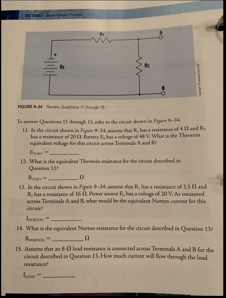 SECTION 2 Basic Electric Circuits
Es
R2
FIGURE 9-34 Review Questions 11 through 15.
To answer Questions 11 through 15, refer to the circuit shown in Figure 9–34.
11. In the circuit shown in Figure 9-34, assume that R, has a resistance of 4 N and R2
has a resistance of 20 N. Battery Es has a voltage of 48 V. What is the Thevenin
equivalent voltage for this circuit across Terminals A and B?
ETHEV =
12. What is the equivalent Thevenin resistance for the circuit described in
Question 11?
RTHEV =
Ω
13. In the circuit shown in Figure 9–34, assume that R, has a resistance of 2.5 N and
R, has a resistance of 16 . Power source Es has a voltage of 20 V. As measured
across Terminals A and B, what would be the equivalent Norton current for this
circuit?
INORTON =
14. What is the equivalent Norton resistance for the circuit described in Question 13?
RNORTON =
Ω
15. Assume that an 8-N load resistance is connected across Terminals A and B for the
circuit described in Question 13. How much current will flow through the load
resistance?
ILOAD =
Copyright Cengage Leam
