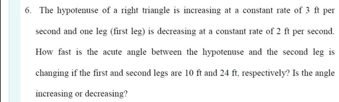 6. The hypotenuse of a right triangle is increasing at a constant rate of 3 ft per
second and one leg (first leg) is decreasing at a constant rate of 2 ft per second.
How fast is the acute angle between the hypotenuse and the second leg is
changing if the first and second legs are 10 ft and 24 ft, respectively? Is the angle
increasing or decreasing?
