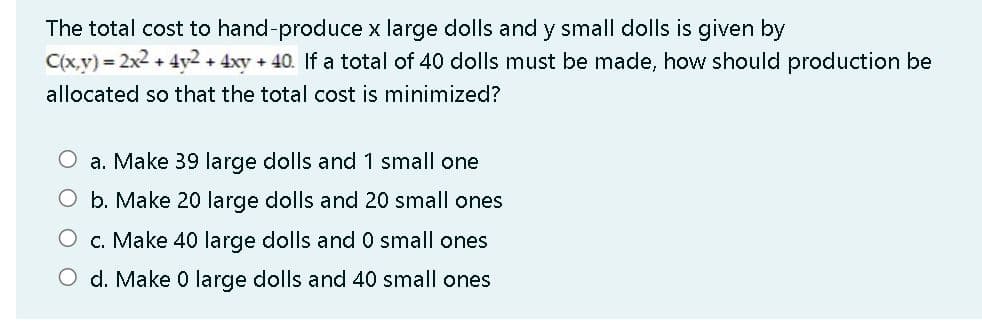The total cost to hand-produce x large dolls and y small dolls is given by
C(x,v) = 2x2 + 4y2 + 4xy + 40. If a total of 40 dolls must be made, how should production be
allocated so that the total cost is minimized?
O a. Make 39 large dolls and 1 small one
O b. Make 20 large dolls and 20 small ones
O c. Make 40 large dolls and 0 small ones
O d. Make 0 large dolls and 40 small ones
