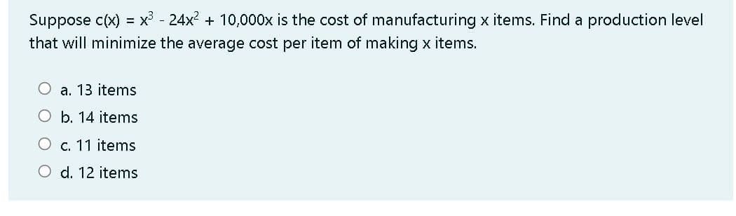 Suppose c(x) = x³ - 24x2 + 10,000x is the cost of manufacturing x items. Find a production level
%3D
that will minimize the average cost per item of making x items.
a. 13 items
O b. 14 items
c. 11 items
O d. 12 items

