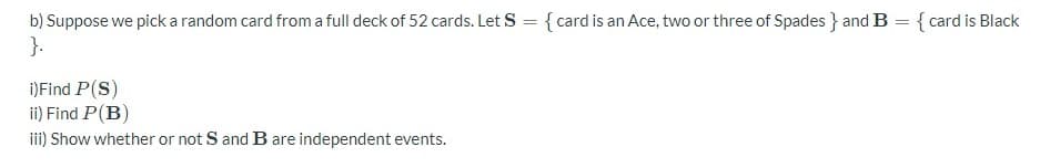 b) Suppose we pick a random card from a full deck of 52 cards. Let S
=
{card is an Ace, two or three of Spades } and B = {card is Black
}.
i) Find P(S)
ii) Find P(B)
iii) Show whether or not S and B are independent events.