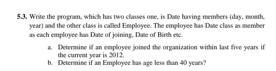 5.3. Write the program, which has two classes one, is Date having members (day, month,
year) and the other class is called Employee. The employee has Date class as member
as each employee has Date of joining, Date of Birth etc.
a. Determine if an employee joined the organization within last five
the current year is 2012.
b. Determine if an Employee has age less than 40 years?
years
if
