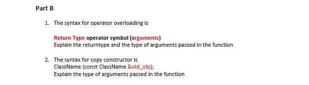 Part B
1. The syntax for operator overloading is
Return Type operator symbol (arguments)
Explain the returntype and the type of arguments passed in the function
2. The syntax for copy constructor is
ClassName (const ClassName &old_obj);
Explain the type of arguments passed in the function
