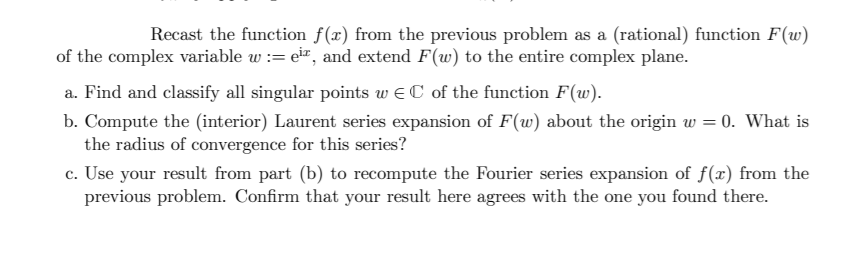 Recast the function f(x) from the previous problem as a (rational) function F(w)
of the complex variable w := eir, and extend F(w) to the entire complex plane.
a. Find and classify all singular points w eC of the function F(w).
b. Compute the (interior) Laurent series expansion of F(w) about the origin w = 0. What is
the radius of convergence for this series?
c. Use your result from part (b) to recompute the Fourier series expansion of f(x) from the
previous problem. Confirm that your result here agrees with the one you found there.
