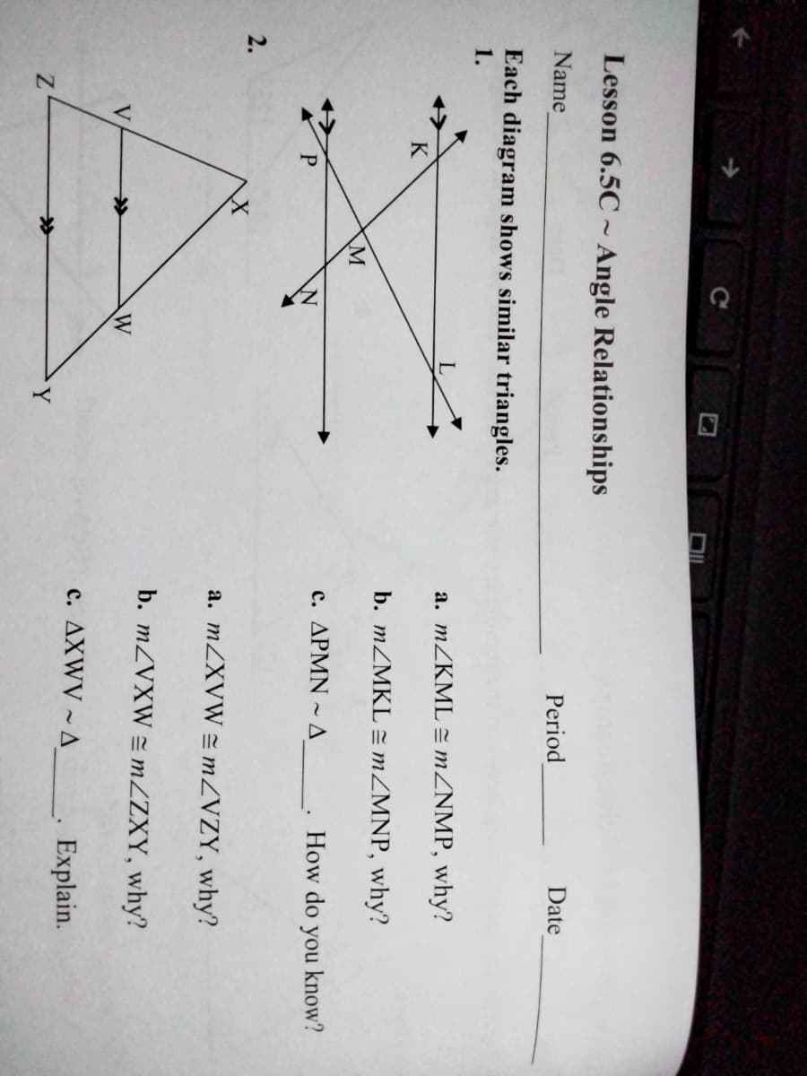 Lesson 6.5C ~ Angle Relationships
Name
Period
Date
Each diagram shows similar triangles.
1.
a. MZKML = MZNMP, why?
b. MZMKL = MZMNP, why?
c. APMN ~ A
How do you know?
2.
a. MZXVW = MZVZY, why?
b. MZVXW = MZZXY, why?
V
>
W
c. AXWV ~A_, Explain.
Y
