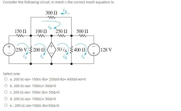 Consider the following circuit, in mesh c the correct mesh equation is:
300 N
150 N
100 Ω
250 N
500 Ω
256 V) 200N
50 is400 N
128 V
Select one:
O a. 200 (ic-ia)+ 100(ic-ib)+ 250(id-ib)+ 400(id-ie)=0
O b. 200 (ic-ia)+ 100(ic)+ 50iA=0
O c. 200 (ic-ia)+ 100(ic-ib)+ 50iA=0
O d. 200 (ic-ia)+ 100(ic)+ 50iA=0
O e.-200 (ic-ia)+100(ic-ib)+501A=0
