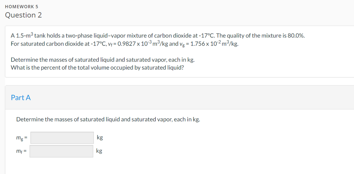 HOMEWORK 5
Question 2
A 1.5-m³ tank holds a two-phase liquid-vapor mixture of carbon dioxide at -17°C. The quality of the mixture is 80.0%.
For saturated carbon dioxide at -17°C, vf= 0.9827 x 10³ m³/kg and vg = 1.756 x 10-² m³/kg.
Determine the masses of saturated liquid and saturated vapor, each in kg.
What is the percent of the total volume occupied by saturated liquid?
Part A
Determine the masses of saturated liquid and saturated vapor, each in kg.
mg =
mf =
kg
kg