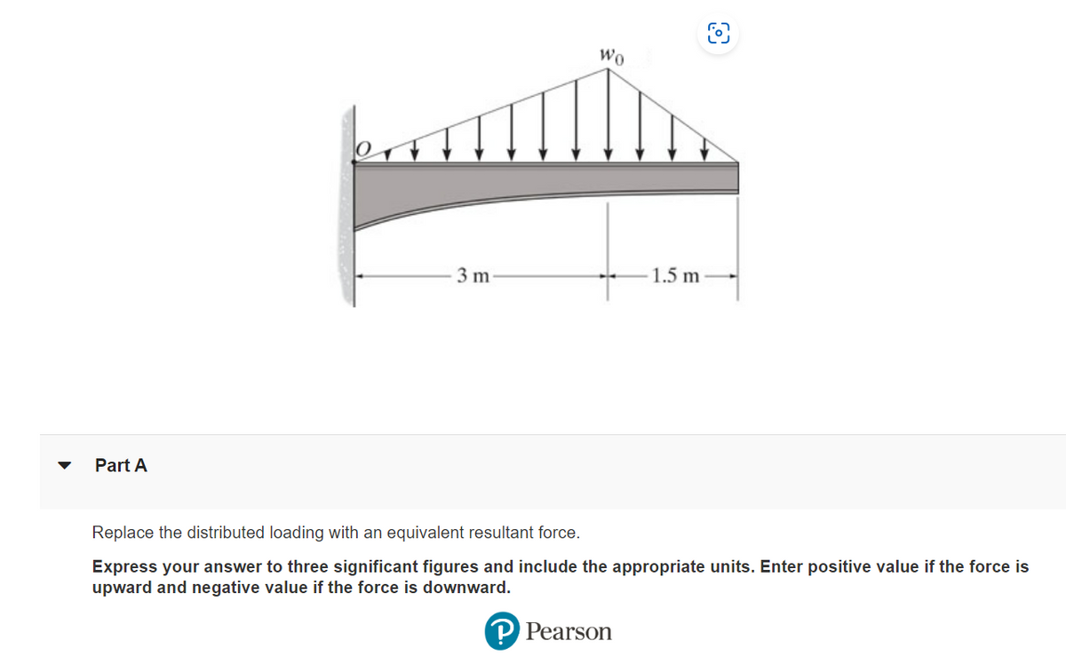 Part A
3 m
Wo
1.5 m
O
Replace the distributed loading with an equivalent resultant force.
Express your answer to three significant figures and include the appropriate units. Enter positive value if the force is
upward and negative value if the force is downward.
P Pearson