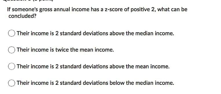 If someone's gross annual income has a z-score of positive 2, what can be
concluded?
Their income is 2 standard deviations above the median income.
O Their income is twice the mean income.
OTheir income is 2 standard deviations above the mean income.
Their income is 2 standard deviations below the median income.
