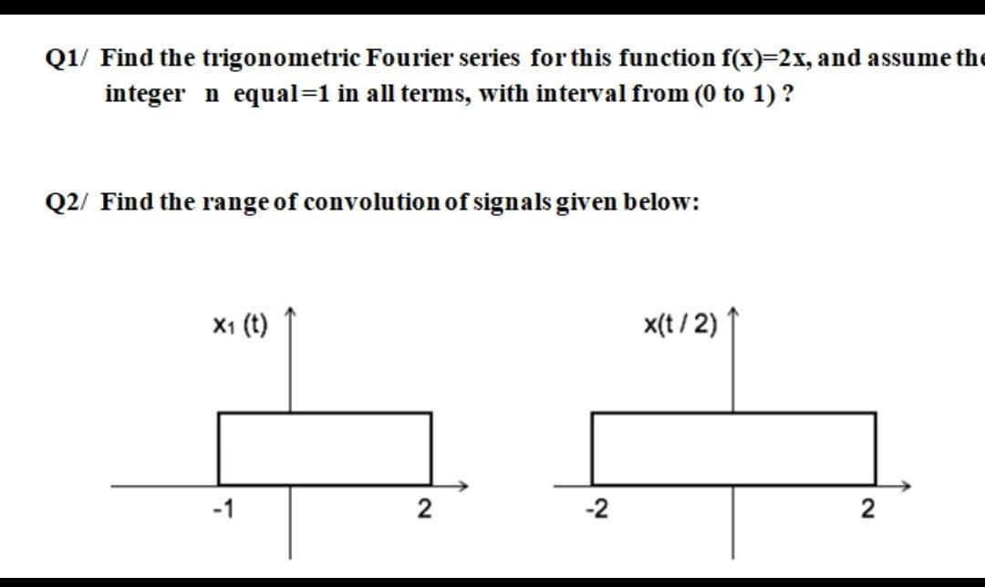 Q1/ Find the trigonometric Fourier series for this function f(x)=2x, and assume the
integer n equal=1 in all terms, with interval from (0 to 1) ?
Q2/ Find the range of convolution of signals given below:
X1 (t)
x(t / 2)
-1
2
-2
2
