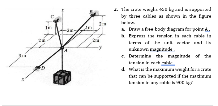 2. The crate weighs 450 kg and is supported
by three cables as shown in the figure
below.
2m
1m
1m
-2m-
a. Draw a free-body diagram for point A.
b. Express the tension in each cable in
2m
2m
terms of the unit vector and its
unknown magnitude.
c. Determine the magnitude of the
tension in each cable.
d. What is the maximum weight for a crate
3 m
that can be supported if the maximum
tension in any cable is 900 kg?
