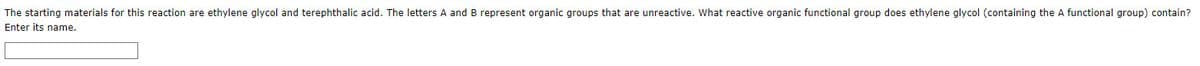 The starting materials for this reaction are ethylene glycol and terephthalic acid. The letters A and B represent organic groups that are unreactive. What reactive organic functional group does ethylene glycol (containing the A functional group) contain?
Enter its name.