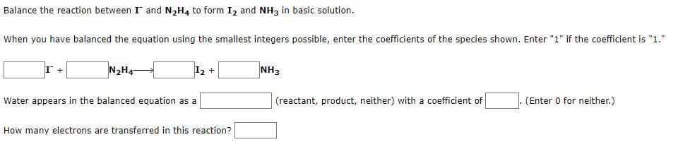 Balance the reaction between I and N₂H4 to form I₂ and NH3 in basic solution.
When you have balanced the equation using the smallest integers possible, enter the coefficients of the species shown. Enter "1" if the coefficient is "1."
I +
N₂H47
I₂ +
NH3
Water appears in the balanced equation as a
(reactant, product, neither) with a coefficient of
(Enter 0 for neither.)
How many electrons are transferred in this reaction?